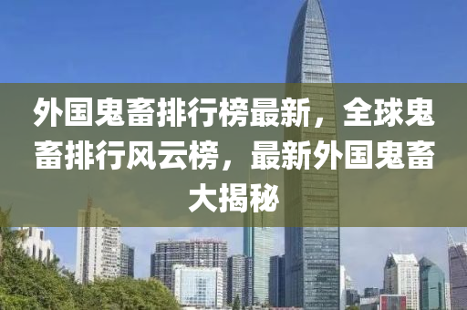 外国鬼畜排行榜最新，全球鬼畜排行风云榜，最新外国鬼畜大揭秘