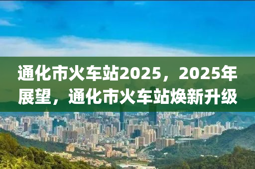 通化市火车站2025，2025年展望，通化市火车站焕新升级