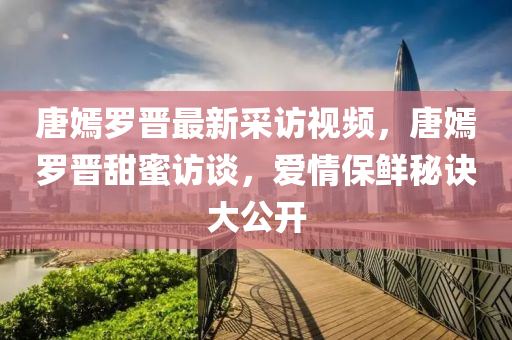 唐嫣罗晋最新采访视频，唐嫣罗晋甜蜜访谈，爱情保鲜秘诀大公开