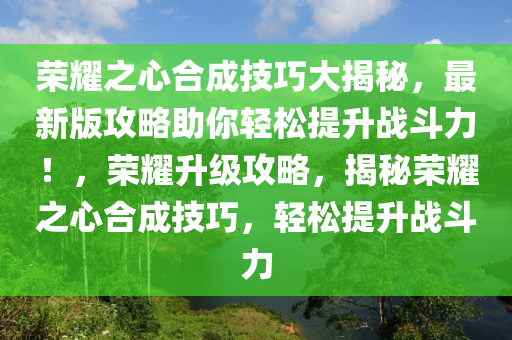 荣耀之心合成技巧大揭秘，最新版攻略助你轻松提升战斗力！，荣耀升级攻略，揭秘荣耀之心合成技巧，轻松提升战斗力