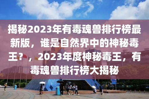 揭秘2023年有毒魂兽排行榜最新版，谁是自然界中的神秘毒王？，2023年度神秘毒王，有毒魂兽排行榜大揭秘