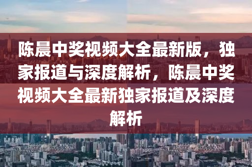 陈晨中奖视频大全最新版，独家报道与深度解析，陈晨中奖视频大全最新独家报道及深度解析