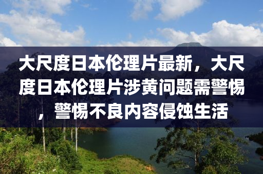 大尺度日本伦理片最新，大尺度日本伦理片涉黄问题需警惕，警惕不良内容侵蚀生活