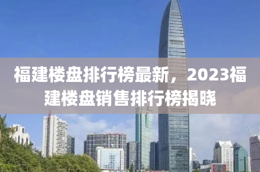 福建楼盘排行榜最新，2023福建楼盘销售排行榜揭晓