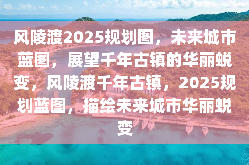 风陵渡2025规划图，未来城市蓝图，展望千年古镇的华丽蜕变，风陵渡千年古镇，2025规划蓝图，描绘未来城市华丽蜕变