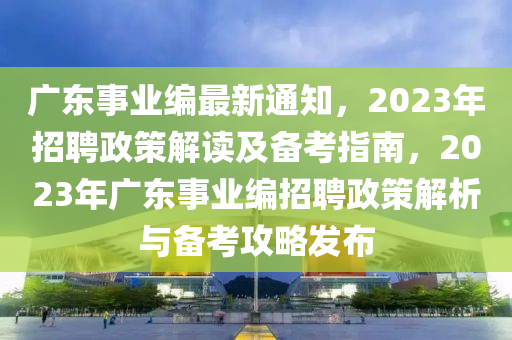 广东事业编最新通知，2023年招聘政策解读及备考指南，2023年广东事业编招聘政策解析与备考攻略发布