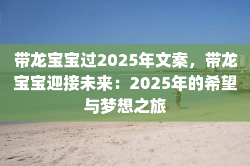 带龙宝宝过2025年文案，带龙宝宝迎接未来：2025年的希望与梦想之旅