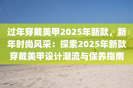 过年穿戴美甲2025年新款，新年时尚风采：探索2025年新款穿戴美甲设计潮流与保养指南