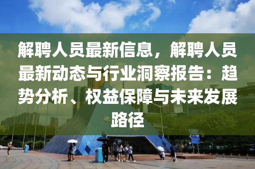 解聘人员最新信息，解聘人员最新动态与行业洞察报告：趋势分析、权益保障与未来发展路径