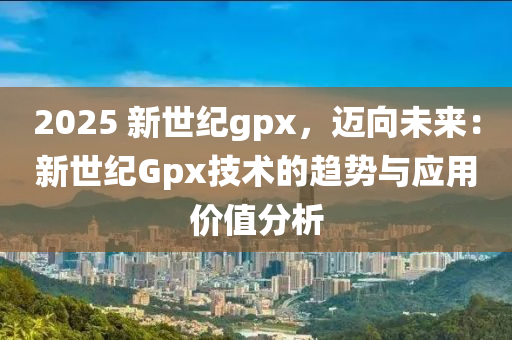 2025 新世纪gpx，迈向未来：新世纪Gpx技术的趋势与应用价值分析