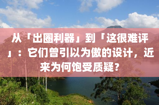 从「出圈利器」到「这很难评」：它们曾引以为傲的设计，近来为何饱受质疑？