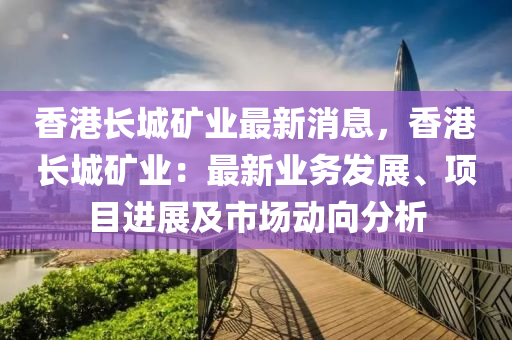 香港长城矿业最新消息，香港长城矿业：最新业务发展、项目进展及市场动向分析