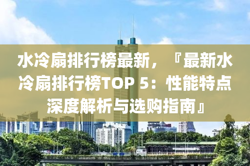 水冷扇排行榜最新，『最新水冷扇排行榜TOP 5：性能特点深度解析与选购指南』