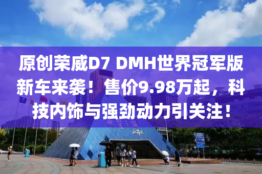 原创荣威D7 DMH世界冠军版新车来袭！售价9.98万起，科技内饰与强劲动力引关注！