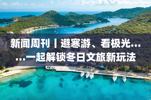 新闻周刊丨避寒游、看极光……一起解锁冬日文旅新玩法