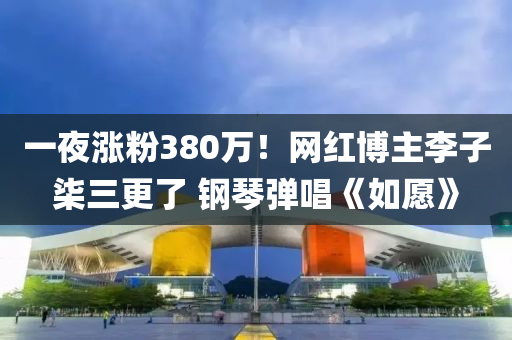 一夜涨粉380万！网红博主李子柒三更了 钢琴弹唱《如愿》