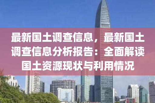 最新国土调查信息，最新国土调查信息分析报告：全面解读国土资源现状与利用情况