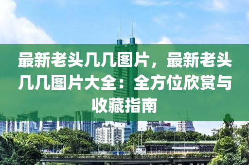 最新老头几几图片，最新老头几几图片大全：全方位欣赏与收藏指南