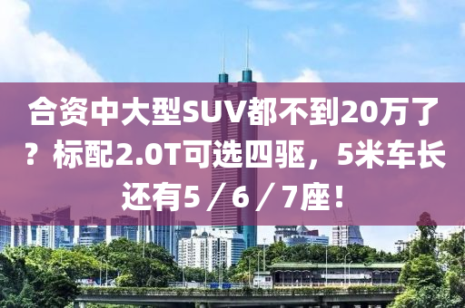 合资中大型SUV都不到20万了？标配2.0T可选四驱，5米车长还有5／6／7座！