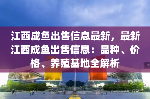 江西成鱼出售信息最新，最新江西成鱼出售信息：品种、价格、养殖基地全解析