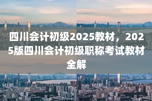 四川会计初级2025教材，2025版四川会计初级职称考试教材全解