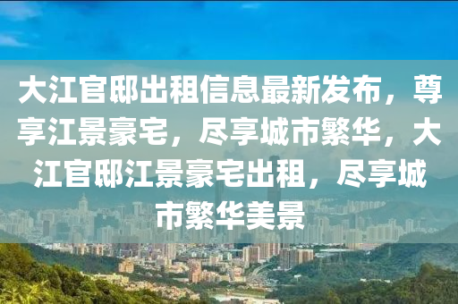 大江官邸出租信息最新发布，尊享江景豪宅，尽享城市繁华，大江官邸江景豪宅出租，尽享城市繁华美景