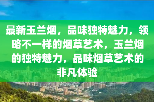 最新玉兰烟，品味独特魅力，领略不一样的烟草艺术，玉兰烟的独特魅力，品味烟草艺术的非凡体验