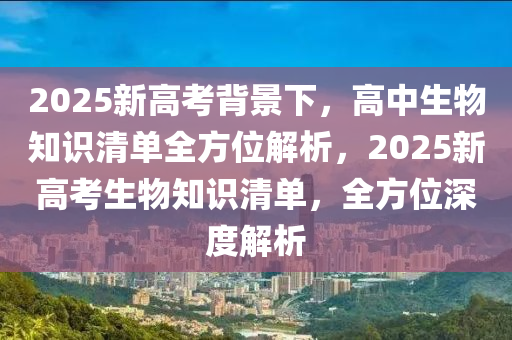 2025新高考背景下，高中生物知识清单全方位解析，2025新高考生物知识清单，全方位深度解析