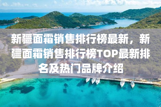 新疆面霜销售排行榜最新，新疆面霜销售排行榜TOP最新排名及热门品牌介绍