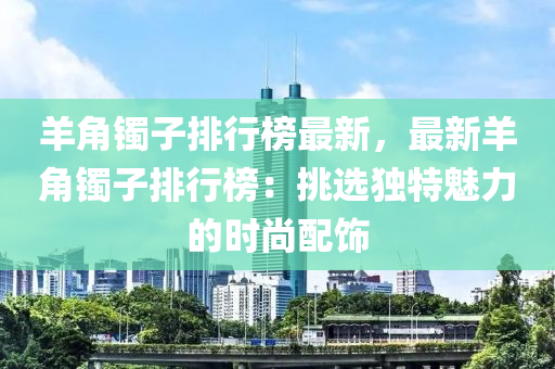 羊角镯子排行榜最新，最新羊角镯子排行榜：挑选独特魅力的时尚配饰