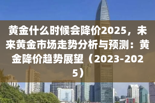 黄金什么时候会降价2025，未来黄金市场走势分析与预测：黄金降价趋势展望（2023-2025）