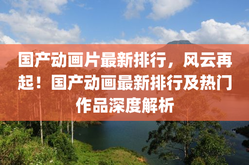 国产动画片最新排行，风云再起！国产动画最新排行及热门作品深度解析