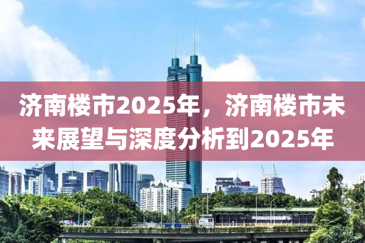 济南楼市2025年，济南楼市未来展望与深度分析到2025年