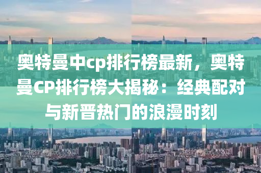 奥特曼中cp排行榜最新，奥特曼CP排行榜大揭秘：经典配对与新晋热门的浪漫时刻