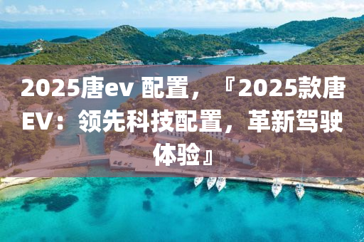 2025唐ev 配置，『2025款唐EV：领先科技配置，革新驾驶体验』