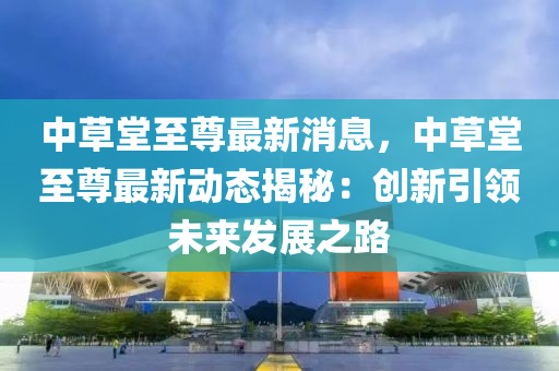 中草堂至尊最新消息，中草堂至尊最新动态揭秘：创新引领未来发展之路