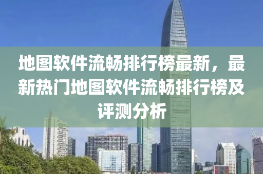 地图软件流畅排行榜最新，最新热门地图软件流畅排行榜及评测分析