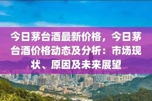 今日茅台酒最新价格，今日茅台酒价格动态及分析：市场现状、原因及未来展望