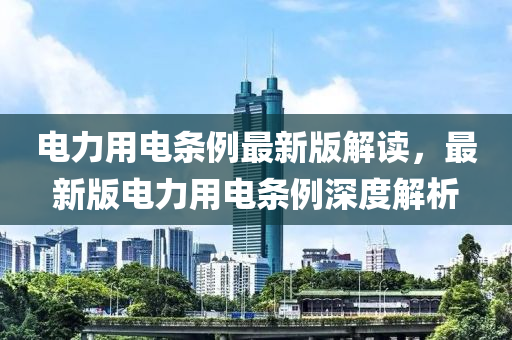 电力用电条例最新版解读，最新版电力用电条例深度解析