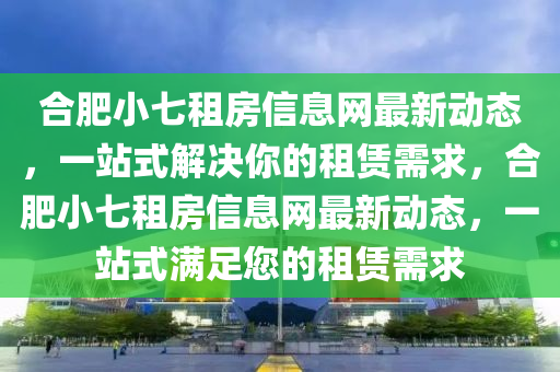 合肥小七租房信息网最新动态，一站式解决你的租赁需求，合肥小七租房信息网最新动态，一站式满足您的租赁需求