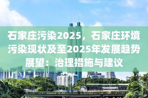 石家庄污染2025，石家庄环境污染现状及至2025年发展趋势展望：治理措施与建议