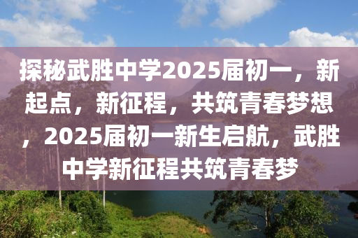 探秘武胜中学2025届初一，新起点，新征程，共筑青春梦想，2025届初一新生启航，武胜中学新征程共筑青春梦