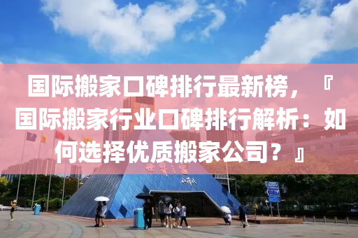 国际搬家口碑排行最新榜，『国际搬家行业口碑排行解析：如何选择优质搬家公司？』