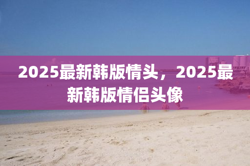 2025最新韩版情头，2025最新韩版情侣头像