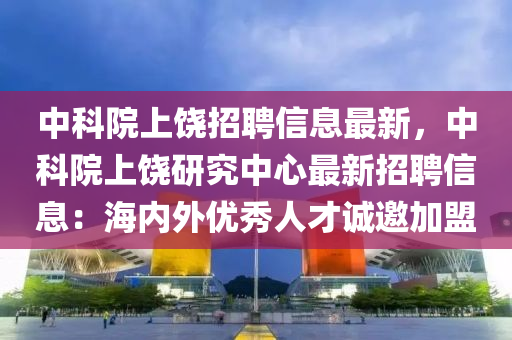 中科院上饶招聘信息最新，中科院上饶研究中心最新招聘信息：海内外优秀人才诚邀加盟