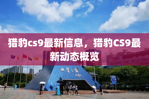 猎豹cs9最新信息，猎豹CS9最新动态概览