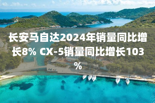 长安马自达2024年销量同比增长8% CX-5销量同比增长103%