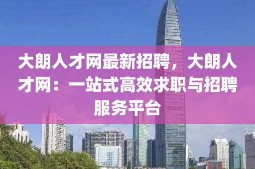 大朗人才网最新招聘，大朗人才网：一站式高效求职与招聘服务平台