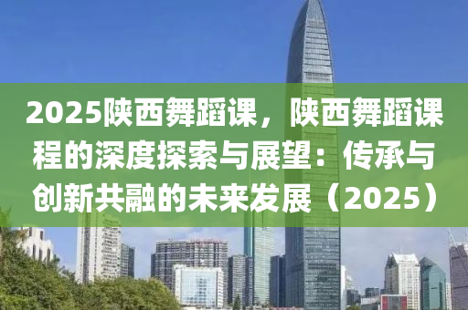 2025陕西舞蹈课，陕西舞蹈课程的深度探索与展望：传承与创新共融的未来发展（2025）