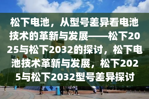 松下电池，从型号差异看电池技术的革新与发展——松下2025与松下2032的探讨，松下电池技术革新与发展，松下2025与松下2032型号差异探讨